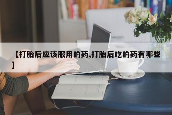 流产药在线购买【打胎后应该服用的药,打胎后吃的药有哪些】