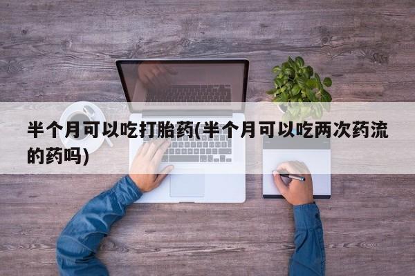 流产药在线购买半个月可以吃打胎药(半个月可以吃两次药流的药吗)