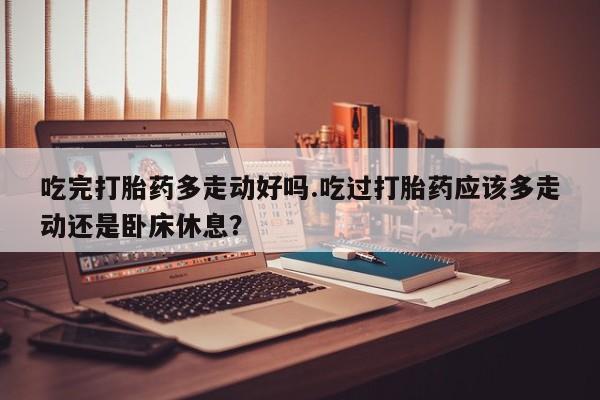 流产药在线购买吃完打胎药多走动好吗.吃过打胎药应该多走动还是卧床休息？