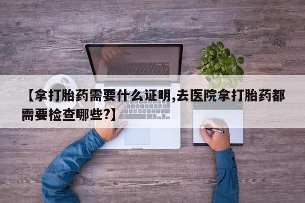 流产药在线购买【拿打胎药需要什么证明,去医院拿打胎药都需要检查哪些?】