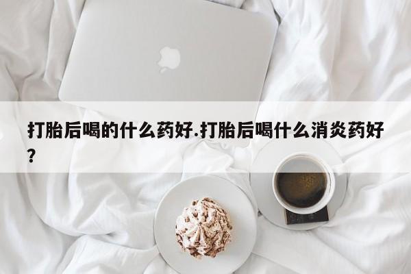 流产药在线购买打胎后喝的什么药好.打胎后喝什么消炎药好？