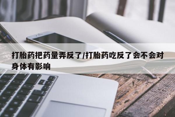 流产药在线购买打胎药把药量弄反了/打胎药吃反了会不会对身体有影响