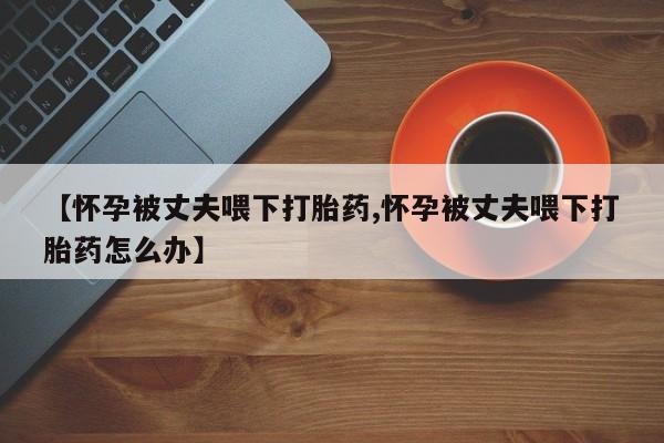流产药在线购买【怀孕被丈夫喂下打胎药,怀孕被丈夫喂下打胎药怎么办】