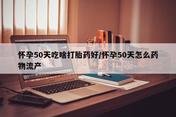 流产药在线购买怀孕50天吃啥打胎药好/怀孕50天怎么药物流产