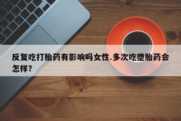 流产药在线购买反复吃打胎药有影响吗女性.多次吃堕胎药会怎样？