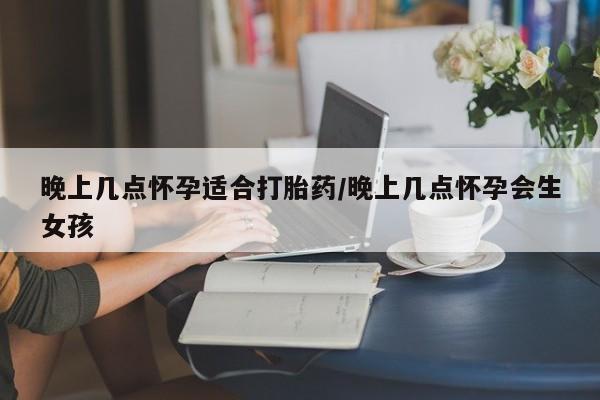 流产药在线购买晚上几点怀孕适合打胎药/晚上几点怀孕会生女孩