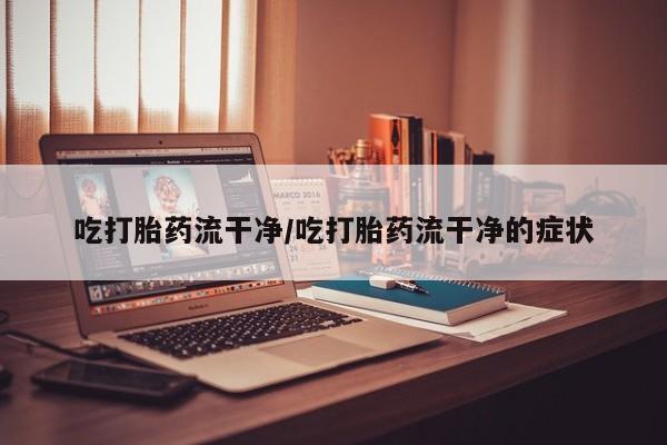 流产药在线购买吃打胎药流干净/吃打胎药流干净的症状