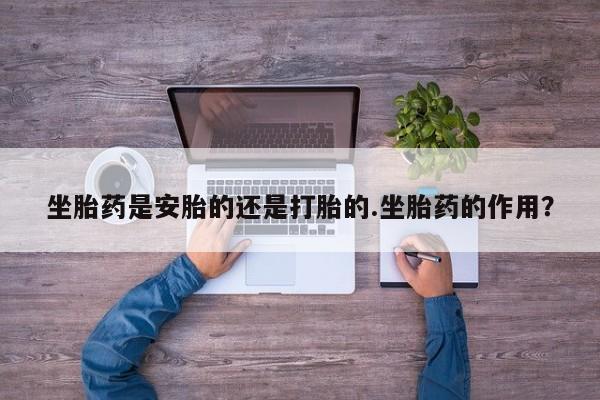流产药在线购买坐胎药是安胎的还是打胎的.坐胎药的作用？