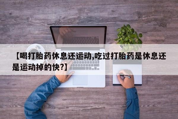 流产药在线购买【喝打胎药休息还运动,吃过打胎药是休息还是运动掉的快?】