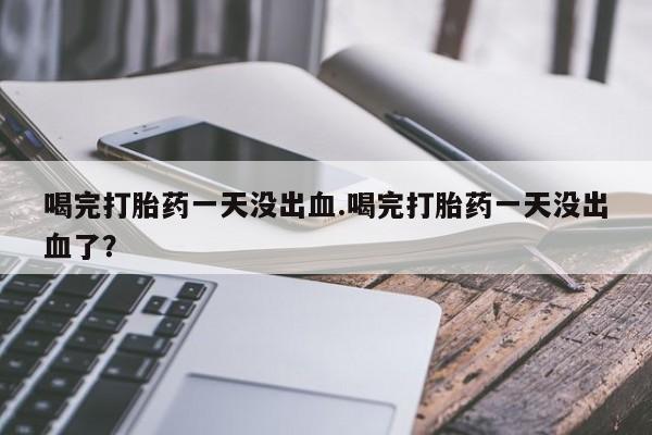 流产药在线购买喝完打胎药一天没出血.喝完打胎药一天没出血了？