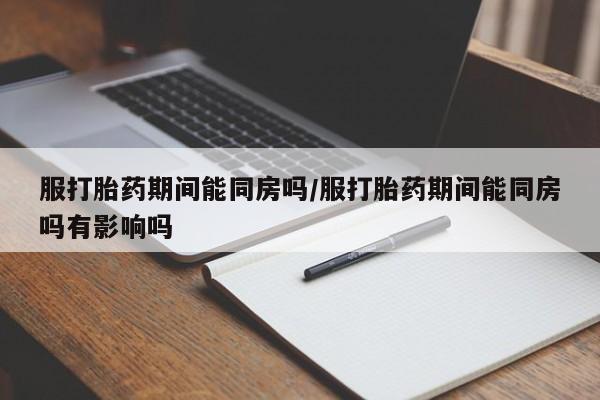 流产药在线购买服打胎药期间能同房吗/服打胎药期间能同房吗有影响吗