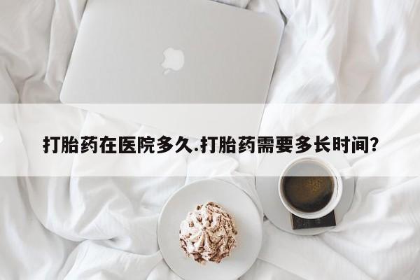 流产药在线购买打胎药在医院多久.打胎药需要多长时间？