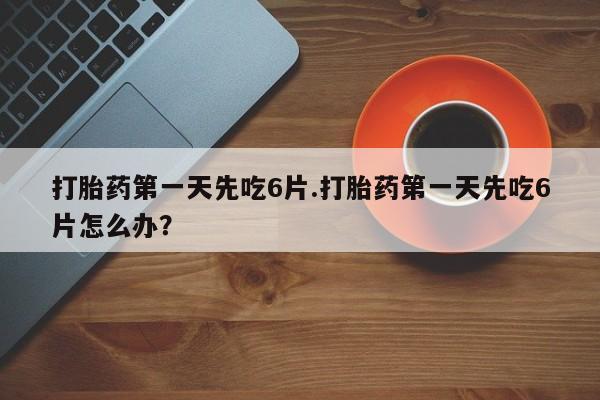 流产药在线购买打胎药第一天先吃6片.打胎药第一天先吃6片怎么办？
