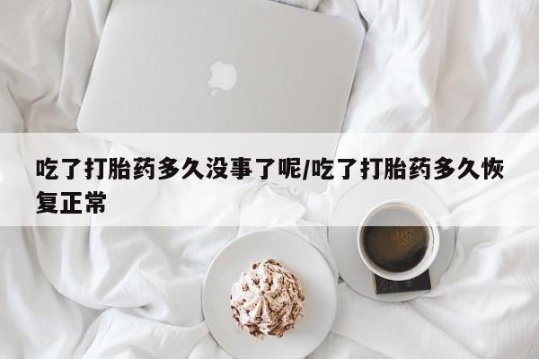 流产药在线购买吃了打胎药多久没事了呢/吃了打胎药多久恢复正常
