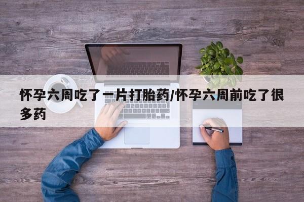 流产药在线购买怀孕六周吃了一片打胎药/怀孕六周前吃了很多药