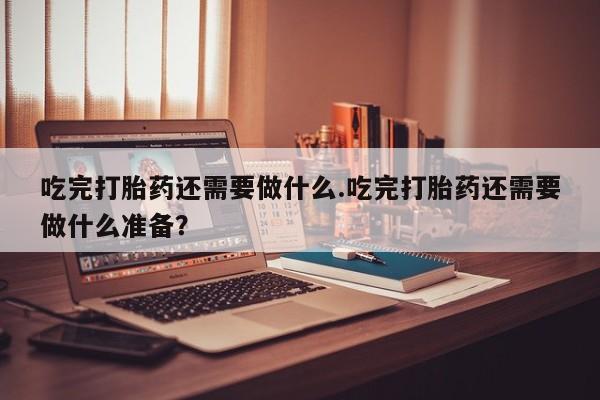 流产药在线购买吃完打胎药还需要做什么.吃完打胎药还需要做什么准备？