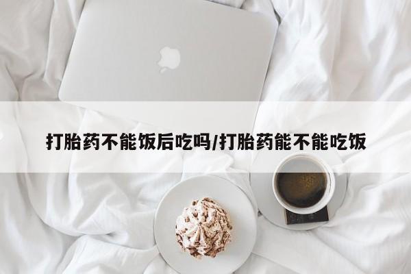 流产药在线购买打胎药不能饭后吃吗/打胎药能不能吃饭
