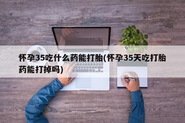 流产药在线购买怀孕35吃什么药能打胎(怀孕35天吃打胎药能打掉吗)