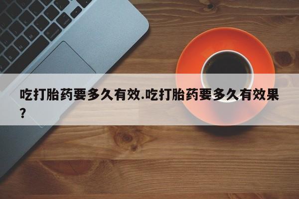 流产药在线购买吃打胎药要多久有效.吃打胎药要多久有效果？