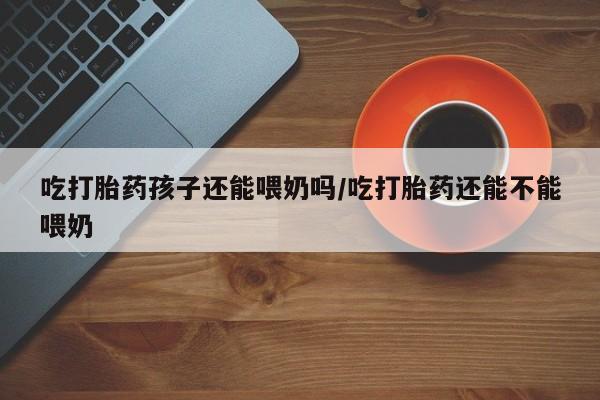 流产药在线购买吃打胎药孩子还能喂奶吗/吃打胎药还能不能喂奶
