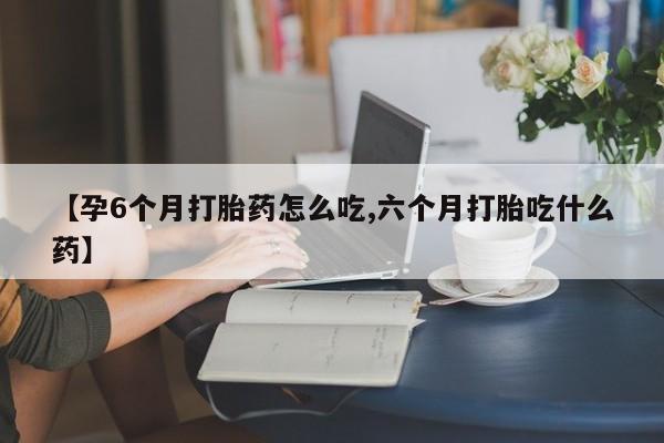 流产药在线购买【孕6个月打胎药怎么吃,六个月打胎吃什么药】
