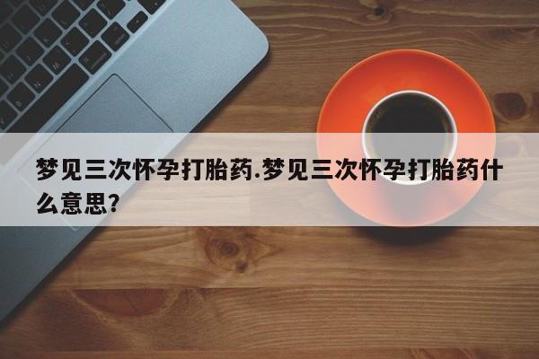 流产药在线购买梦见三次怀孕打胎药.梦见三次怀孕打胎药什么意思？