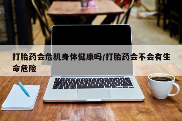流产药在线购买打胎药会危机身体健康吗/打胎药会不会有生命危险