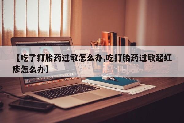 流产药在线购买【吃了打胎药过敏怎么办,吃打胎药过敏起红疹怎么办】