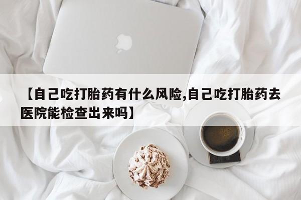 流产药在线购买【自己吃打胎药有什么风险,自己吃打胎药去医院能检查出来吗】