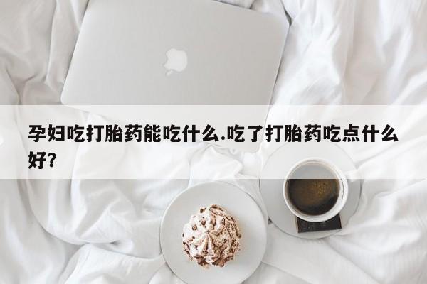 流产药在线购买孕妇吃打胎药能吃什么.吃了打胎药吃点什么好？
