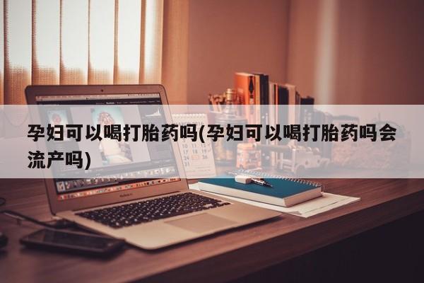 流产药在线购买孕妇可以喝打胎药吗(孕妇可以喝打胎药吗会流产吗)