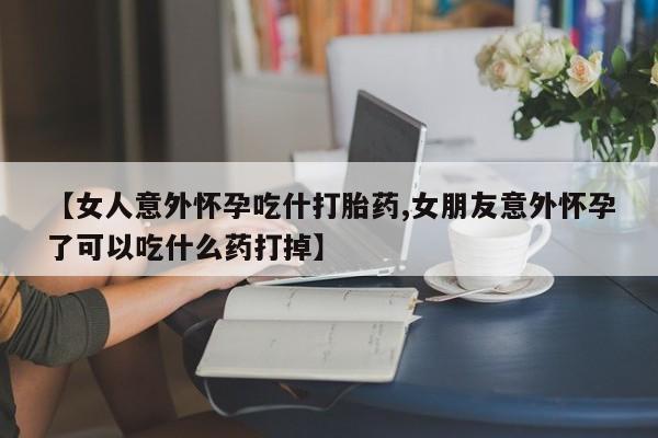 流产药在线购买【女人意外怀孕吃什打胎药,女朋友意外怀孕了可以吃什么药打掉】