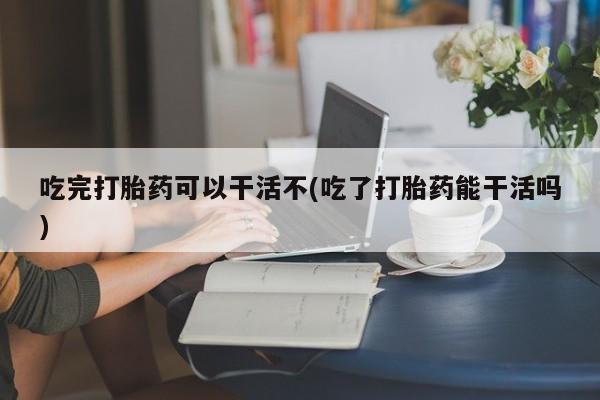 流产药在线购买吃完打胎药可以干活不(吃了打胎药能干活吗)