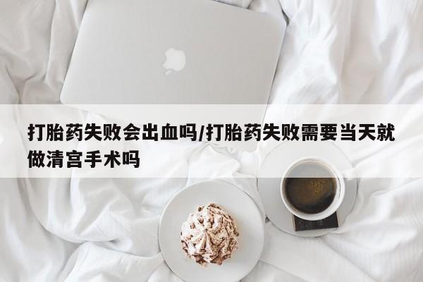 流产药在线购买打胎药失败会出血吗/打胎药失败需要当天就做清宫手术吗