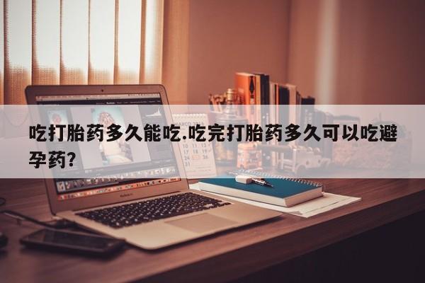 流产药在线购买吃打胎药多久能吃.吃完打胎药多久可以吃避孕药？