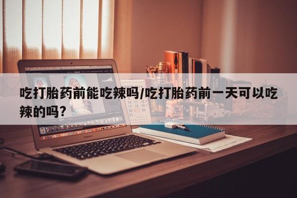流产药在线购买吃打胎药前能吃辣吗/吃打胎药前一天可以吃辣的吗?