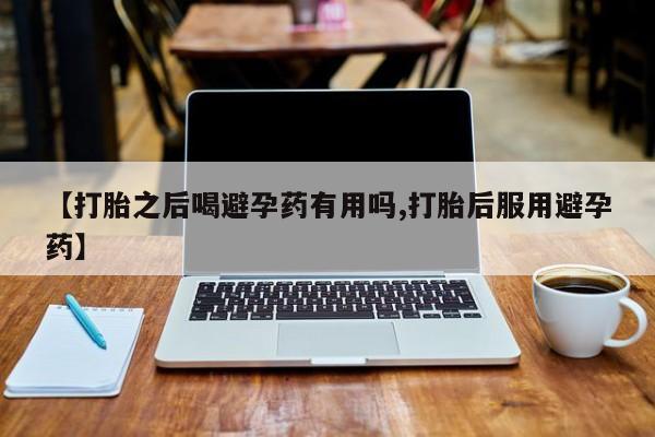 流产药在线购买【打胎之后喝避孕药有用吗,打胎后服用避孕药】