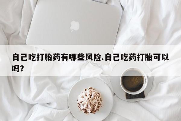 流产药在线购买自己吃打胎药有哪些风险.自己吃药打胎可以吗？