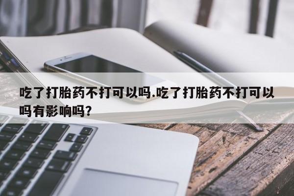 流产药在线购买吃了打胎药不打可以吗.吃了打胎药不打可以吗有影响吗？