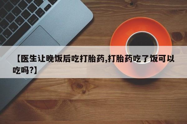 流产药在线购买【医生让晚饭后吃打胎药,打胎药吃了饭可以吃吗?】