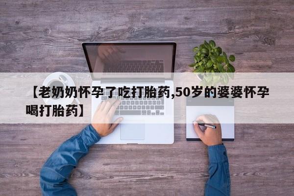 流产药在线购买【老奶奶怀孕了吃打胎药,50岁的婆婆怀孕喝打胎药】