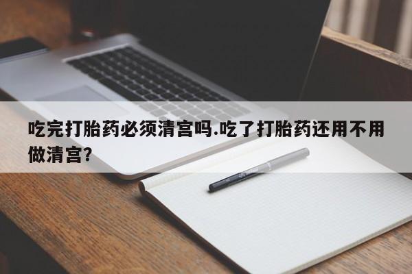 流产药在线购买吃完打胎药必须清宫吗.吃了打胎药还用不用做清宫？