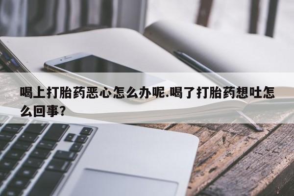 流产药在线购买喝上打胎药恶心怎么办呢.喝了打胎药想吐怎么回事？