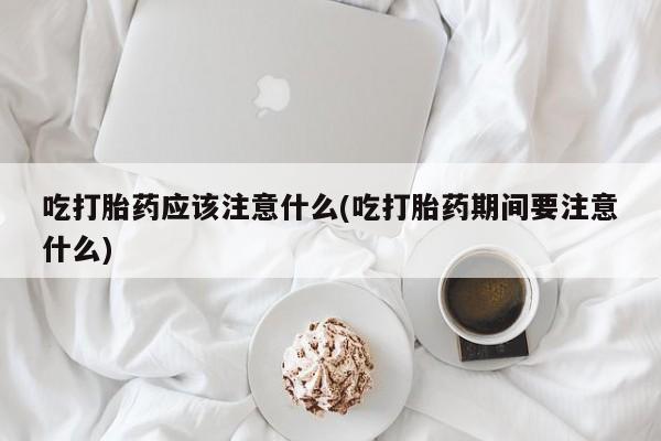 流产药在线购买吃打胎药应该注意什么(吃打胎药期间要注意什么)
