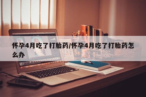 流产药在线购买怀孕4月吃了打胎药/怀孕4月吃了打胎药怎么办