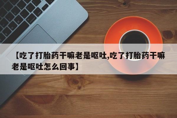 流产药在线购买【吃了打胎药干嘛老是呕吐,吃了打胎药干嘛老是呕吐怎么回事】
