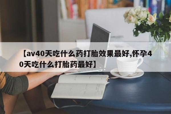 流产药在线购买【av40天吃什么药打胎效果最好,怀孕40天吃什么打胎药最好】