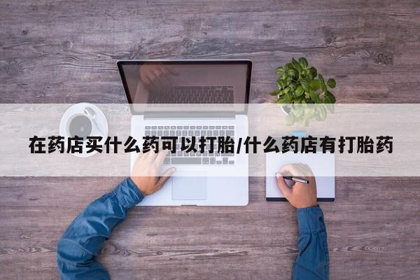 流产药在线购买在药店买什么药可以打胎/什么药店有打胎药