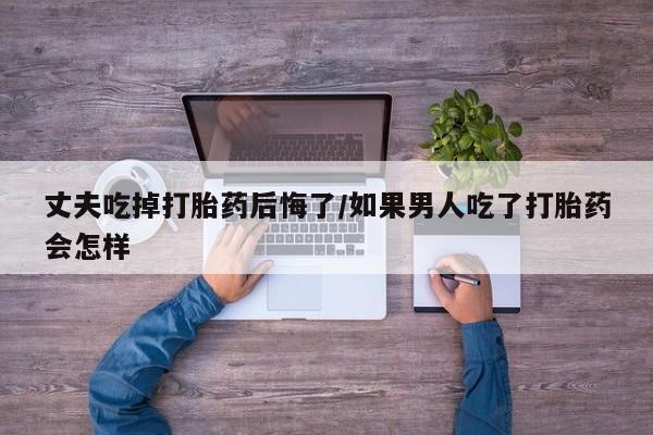 流产药在线购买丈夫吃掉打胎药后悔了/如果男人吃了打胎药会怎样