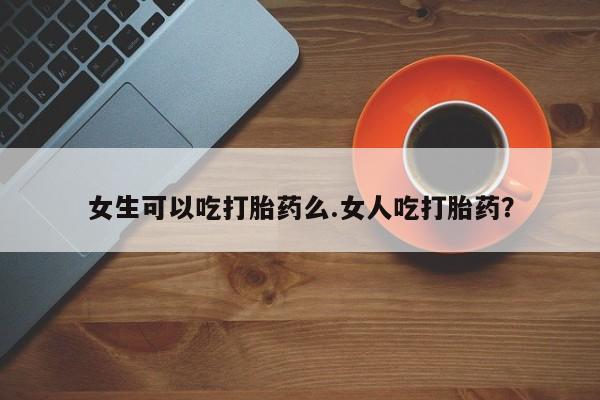流产药在线购买女生可以吃打胎药么.女人吃打胎药？